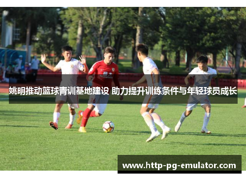 姚明推动篮球青训基地建设 助力提升训练条件与年轻球员成长 姚明推动篮球青训基地建设 助力提升训练条件与年轻球员成长