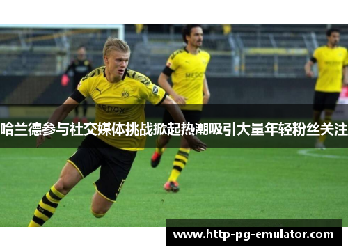 哈兰德参与社交媒体挑战掀起热潮吸引大量年轻粉丝关注 哈兰德参与社交媒体挑战掀起热潮吸引大量年轻粉丝关注