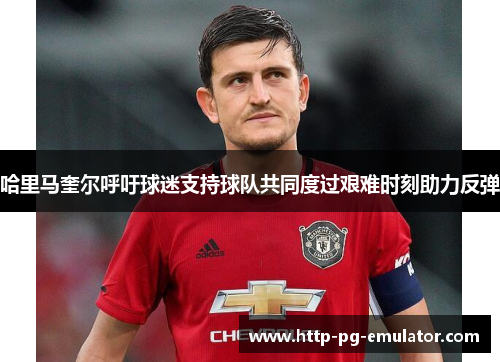 哈里马奎尔呼吁球迷支持球队共同度过艰难时刻助力反弹 哈里马奎尔呼吁球迷支持球队共同度过艰难时刻助力反弹