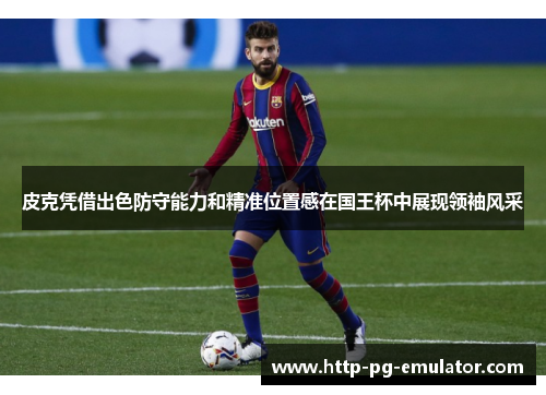 皮克凭借出色防守能力和精准位置感在国王杯中展现领袖风采 皮克凭借出色防守能力和精准位置感在国王杯中展现领袖风采
