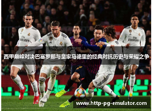 西甲巅峰对决巴塞罗那与皇家马德里的经典对抗历史与荣耀之争 西甲巅峰对决巴塞罗那与皇家马德里的经典对抗历史与荣耀之争