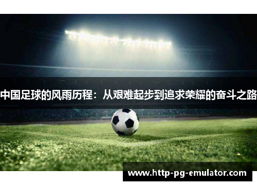 中国足球的风雨历程:从艰难起步到追求荣耀的奋斗之路 中国足球的风雨历程:从艰难起步到追求荣耀的奋斗之路