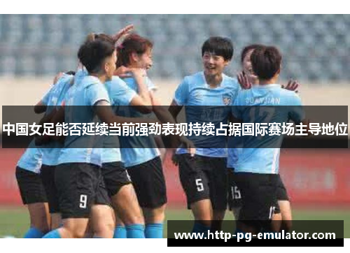 中国女足能否延续当前强劲表现持续占据国际赛场主导地位 中国女足能否延续当前强劲表现持续占据国际赛场主导地位