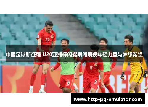 中国足球新征程 U20亚洲杯闪耀瞬间展现年轻力量与梦想希望
