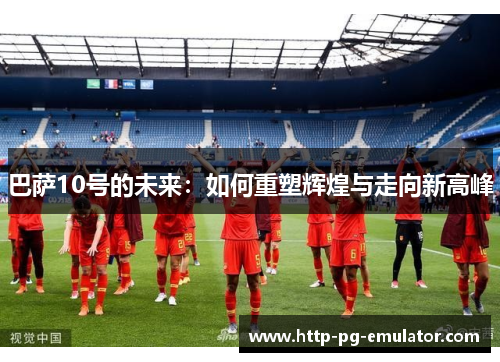 巴萨10号的未来:如何重塑辉煌与走向新高峰 巴萨10号的未来:如何重塑辉煌与走向新高峰
