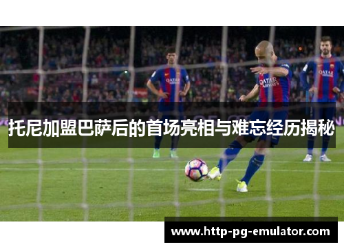 托尼加盟巴萨后的首场亮相与难忘经历揭秘 托尼加盟巴萨后的首场亮相与难忘经历揭秘
