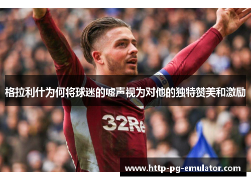 格拉利什为何将球迷的嘘声视为对他的独特赞美和激励 格拉利什为何将球迷的嘘声视为对他的独特赞美和激励