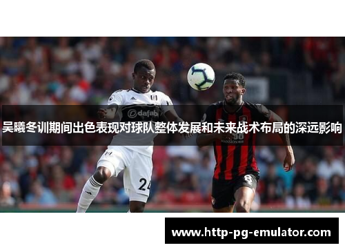吴曦冬训期间出色表现对球队整体发展和未来战术布局的深远影响