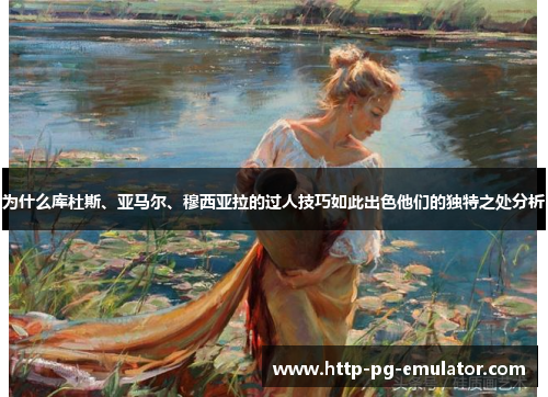 为什么库杜斯、亚马尔、穆西亚拉的过人技巧如此出色他们的独特之处分析 为什么库杜斯、亚马尔、穆西亚拉的过人技巧如此出色他们的独特之处分析