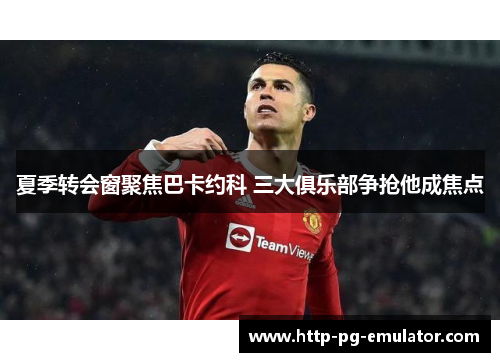 夏季转会窗聚焦巴卡约科 三大俱乐部争抢他成焦点 夏季转会窗聚焦巴卡约科 三大俱乐部争抢他成焦点