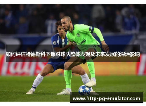 如何评估特德斯科下课对球队整体表现及未来发展的深远影响 如何评估特德斯科下课对球队整体表现及未来发展的深远影响