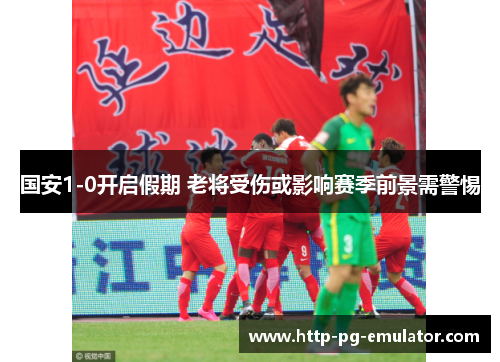 国安1-0开启假期 老将受伤或影响赛季前景需警惕 国安1-0开启假期 老将受伤或影响赛季前景需警惕