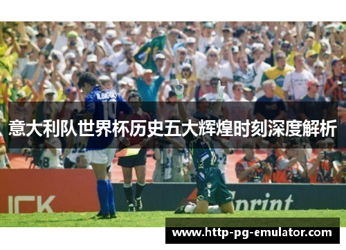 意大利队世界杯历史五大辉煌时刻深度解析 意大利队世界杯历史五大辉煌时刻深度解析