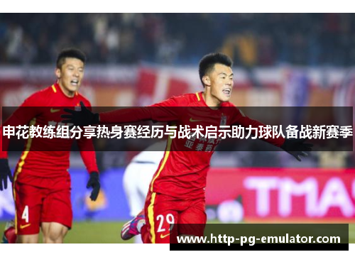 申花教练组分享热身赛经历与战术启示助力球队备战新赛季 申花教练组分享热身赛经历与战术启示助力球队备战新赛季