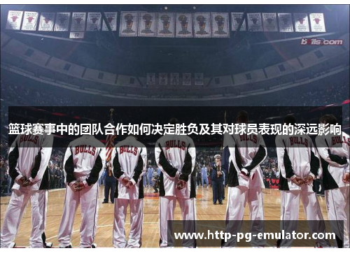 篮球赛事中的团队合作如何决定胜负及其对球员表现的深远影响 篮球赛事中的团队合作如何决定胜负及其对球员表现的深远影响