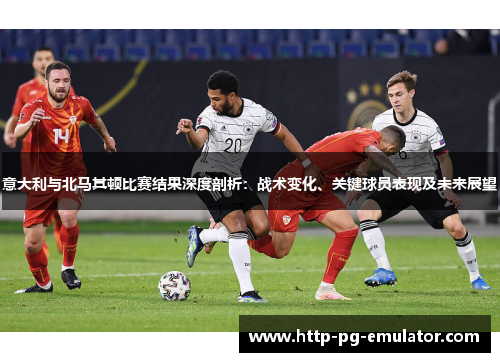意大利与北马其顿比赛结果深度剖析:战术变化、关键球员表现及未来展望 意大利与北马其顿比赛结果深度剖析:战术变化、关键球员表现及未来展望