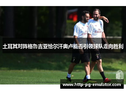 土耳其对阵格鲁吉亚恰尔汗奥卢能否引领球队走向胜利 土耳其对阵格鲁吉亚恰尔汗奥卢能否引领球队走向胜利