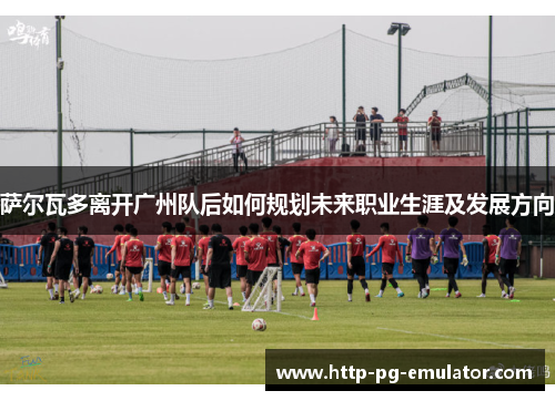 萨尔瓦多离开广州队后如何规划未来职业生涯及发展方向