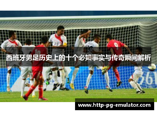 西班牙男足历史上的十个必知事实与传奇瞬间解析