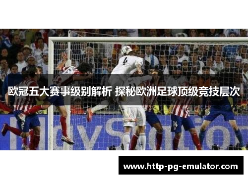 欧冠五大赛事级别解析 探秘欧洲足球顶级竞技层次 欧冠五大赛事级别解析 探秘欧洲足球顶级竞技层次