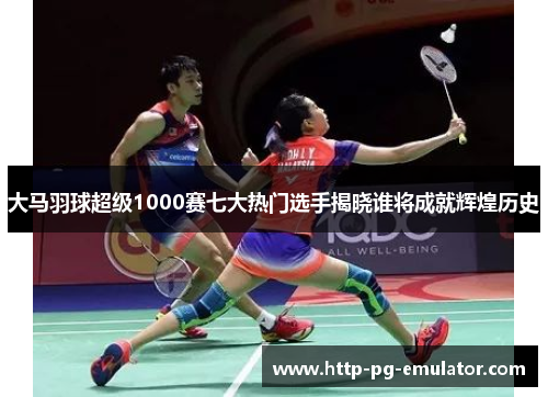 大马羽球超级1000赛七大热门选手揭晓谁将成就辉煌历史