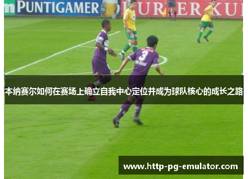 本纳赛尔如何在赛场上确立自我中心定位并成为球队核心的成长之路 本纳赛尔如何在赛场上确立自我中心定位并成为球队核心的成长之路