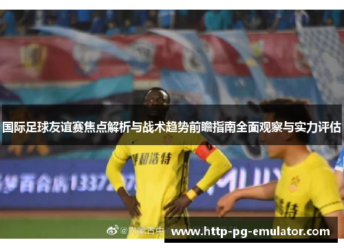 国际足球友谊赛焦点解析与战术趋势前瞻指南全面观察与实力评估 国际足球友谊赛焦点解析与战术趋势前瞻指南全面观察与实力评估
