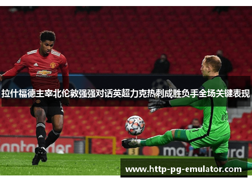 拉什福德主宰北伦敦强强对话英超力克热刺成胜负手全场关键表现 拉什福德主宰北伦敦强强对话英超力克热刺成胜负手全场关键表现