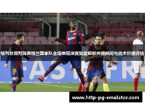 格列兹曼对阵英格兰国家队全场表现深度复盘解析关键瞬间与战术价值评估 格列兹曼对阵英格兰国家队全场表现深度复盘解析关键瞬间与战术价值评估