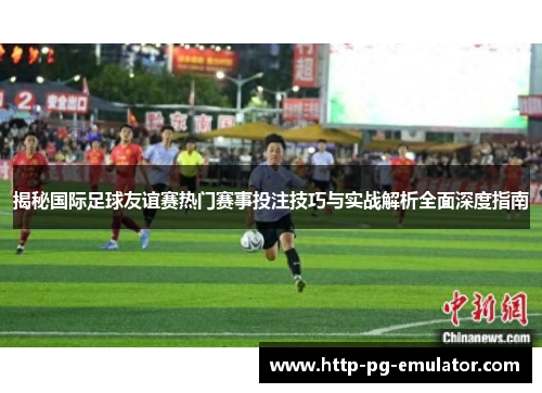 揭秘国际足球友谊赛热门赛事投注技巧与实战解析全面深度指南
