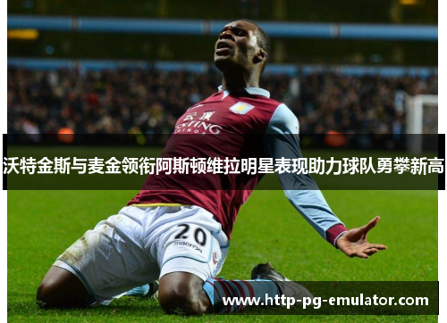 沃特金斯与麦金领衔阿斯顿维拉明星表现助力球队勇攀新高 沃特金斯与麦金领衔阿斯顿维拉明星表现助力球队勇攀新高