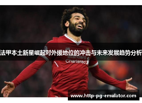 法甲本土新星崛起对外援地位的冲击与未来发展趋势分析 法甲本土新星崛起对外援地位的冲击与未来发展趋势分析