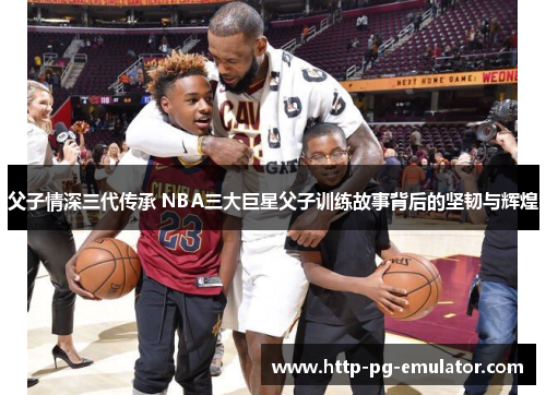 父子情深三代传承 NBA三大巨星父子训练故事背后的坚韧与辉煌 父子情深三代传承 NBA三大巨星父子训练故事背后的坚韧与辉煌