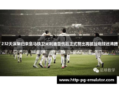 232天涅槃归来皇马铁卫米利唐重伤后正式复出再披战袍球迷沸腾 232天涅槃归来皇马铁卫米利唐重伤后正式复出再披战袍球迷沸腾