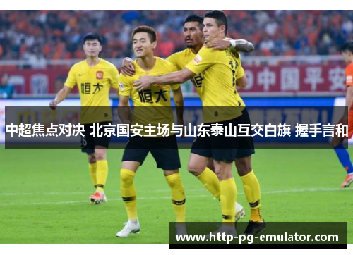 中超焦点对决 北京国安主场与山东泰山互交白旗 握手言和 中超焦点对决 北京国安主场与山东泰山互交白旗 握手言和