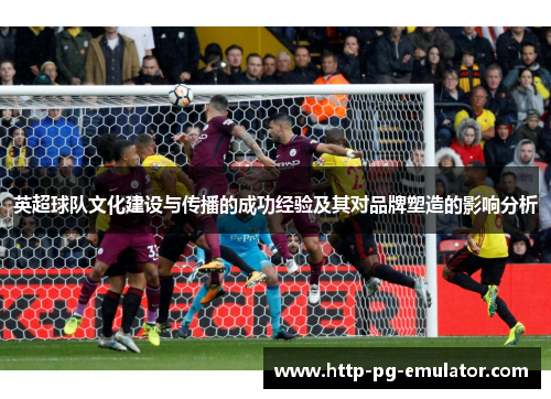 英超球队文化建设与传播的成功经验及其对品牌塑造的影响分析 英超球队文化建设与传播的成功经验及其对品牌塑造的影响分析